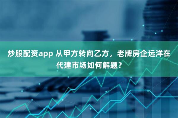 炒股配资app 从甲方转向乙方，老牌房企远洋在代建市场如何解题？
