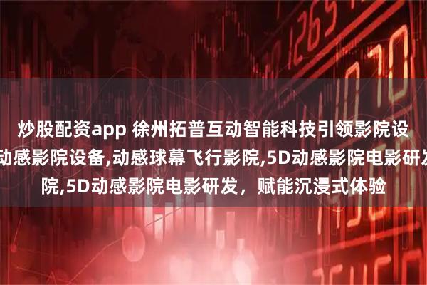 炒股配资app 徐州拓普互动智能科技引领影院设备新风尚，专注5D动感影院设备,动感球幕飞行影院,5D动感影院电影研发，赋能沉浸式体验