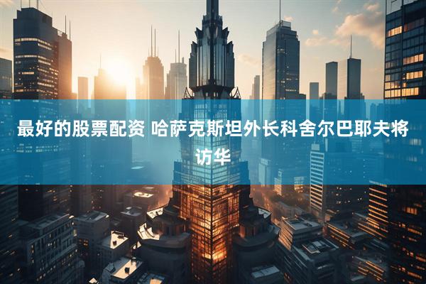 最好的股票配资 哈萨克斯坦外长科舍尔巴耶夫将访华