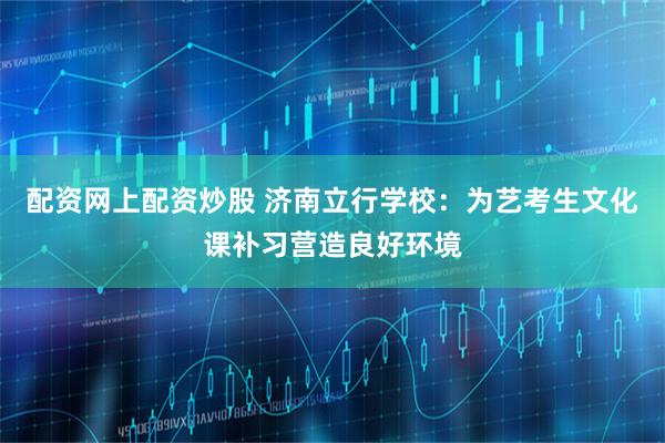 配资网上配资炒股 济南立行学校：为艺考生文化课补习营造良好环境