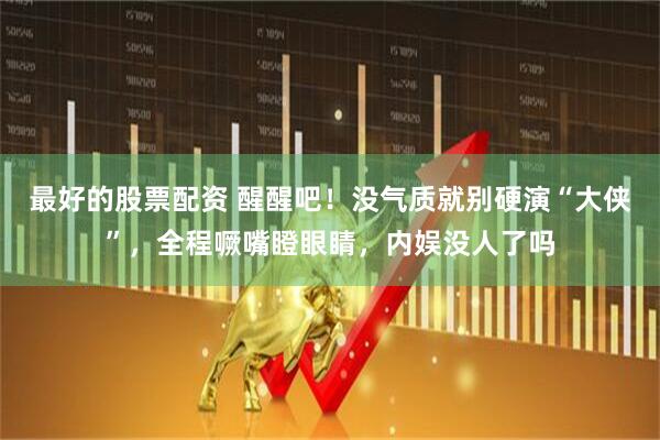 最好的股票配资 醒醒吧！没气质就别硬演“大侠”，全程噘嘴瞪眼睛，内娱没人了吗