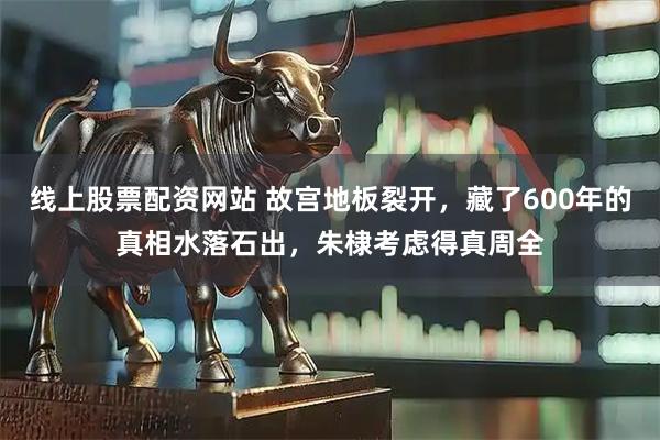 线上股票配资网站 故宫地板裂开，藏了600年的真相水落石出，朱棣考虑得真周全
