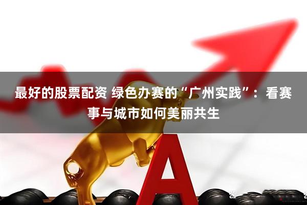 最好的股票配资 绿色办赛的“广州实践”：看赛事与城市如何美丽共生