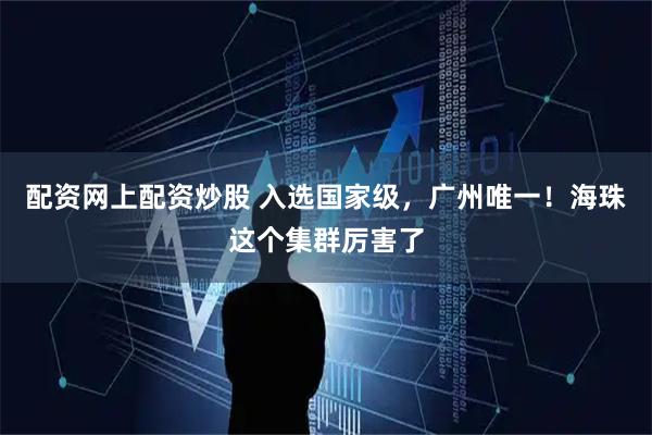 配资网上配资炒股 入选国家级，广州唯一！海珠这个集群厉害了