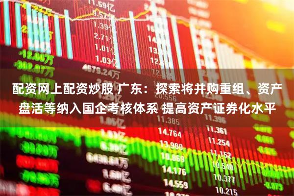 配资网上配资炒股 广东：探索将并购重组、资产盘活等纳入国企考核体系 提高资产证券化水平