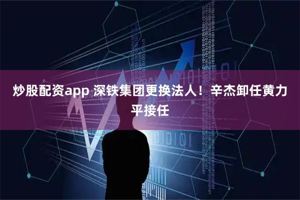 炒股配资app 深铁集团更换法人！辛杰卸任黄力平接任