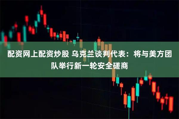 配资网上配资炒股 乌克兰谈判代表：将与美方团队举行新一轮安全磋商