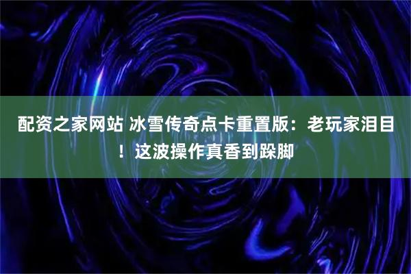 配资之家网站 冰雪传奇点卡重置版：老玩家泪目！这波操作真香到跺脚