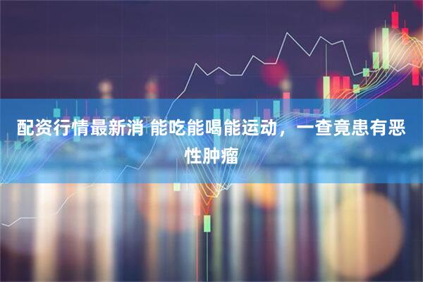 配资行情最新消 能吃能喝能运动，一查竟患有恶性肿瘤