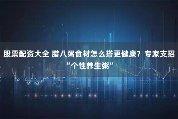 股票配资大全 腊八粥食材怎么搭更健康？专家支招“个性养生粥”