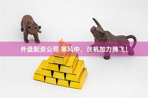 外盘配资公司 寒风中，战机加力腾飞！