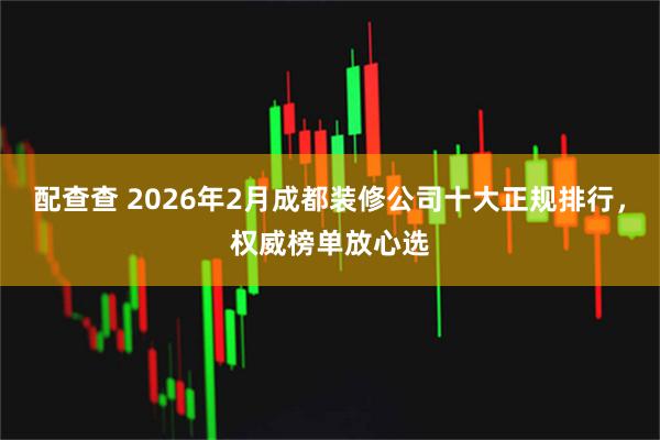 配查查 2026年2月成都装修公司十大正规排行，权威榜单放心选