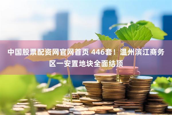 中国股票配资网官网首页 446套！温州滨江商务区一安置地块全面结顶