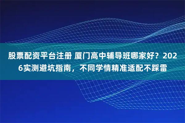 股票配资平台注册 厦门高中辅导班哪家好？2026实测避坑指南，不同学情精准适配不踩雷