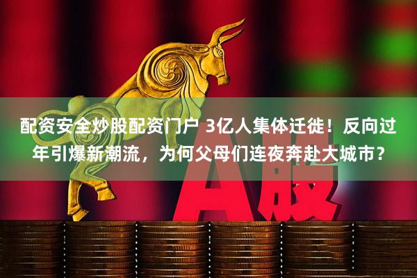 配资安全炒股配资门户 3亿人集体迁徙！反向过年引爆新潮流，为何父母们连夜奔赴大城市？