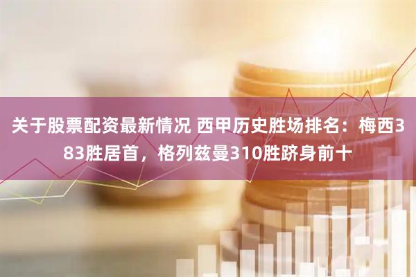 关于股票配资最新情况 西甲历史胜场排名：梅西383胜居首，格列兹曼310胜跻身前十