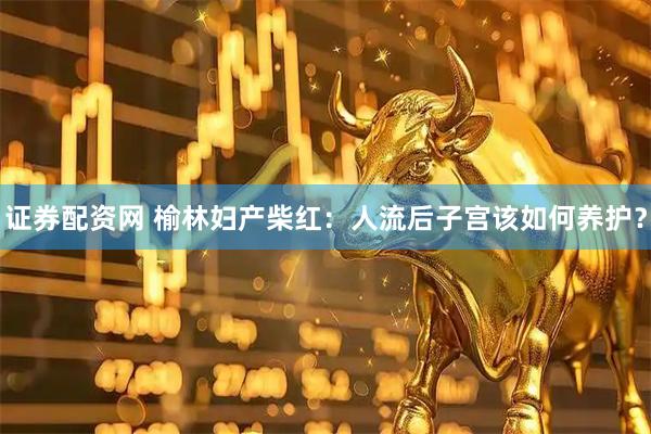证券配资网 榆林妇产柴红：人流后子宫该如何养护？