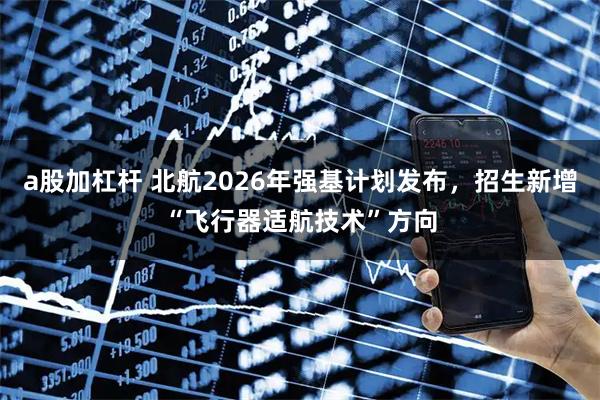a股加杠杆 北航2026年强基计划发布，招生新增“飞行器适航技术”方向