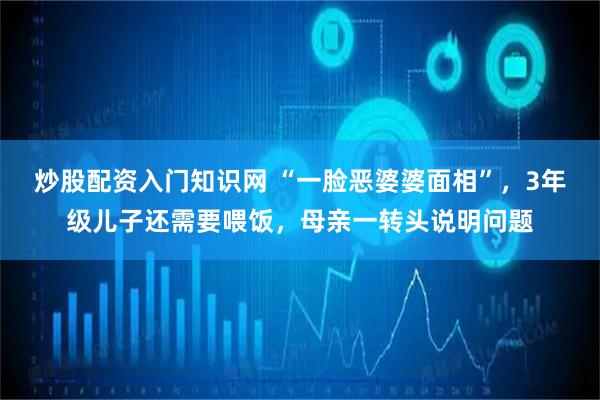炒股配资入门知识网 “一脸恶婆婆面相”，3年级儿子还需要喂饭，母亲一转头说明问题