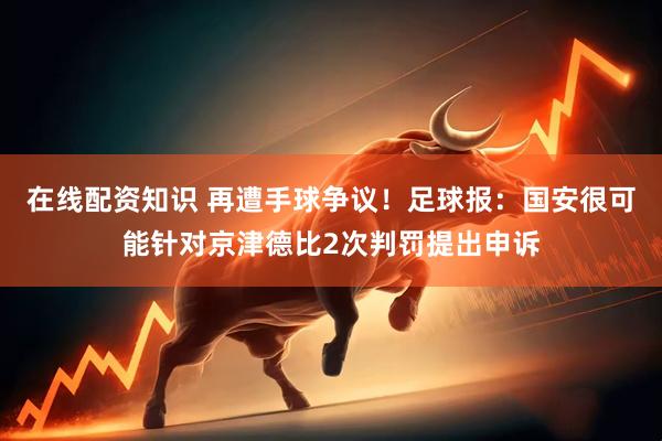 在线配资知识 再遭手球争议！足球报：国安很可能针对京津德比2次判罚提出申诉