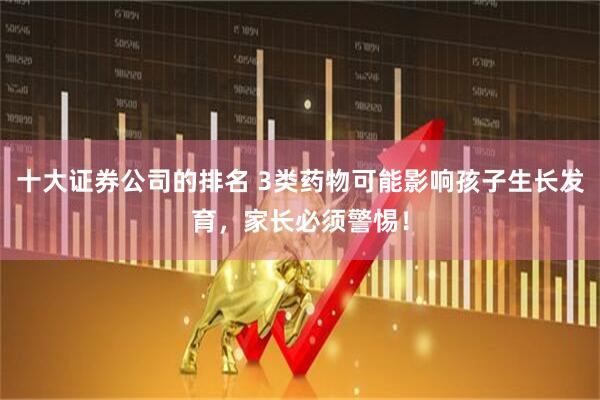 十大证券公司的排名 3类药物可能影响孩子生长发育，家长必须警惕！