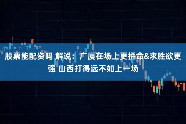 股票能配资吗 解说：广厦在场上更拼命&求胜欲更强 山西打得远不如上一场