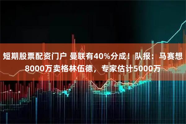 短期股票配资门户 曼联有40%分成！队报：马赛想8000万卖格林伍德，专家估计5000万