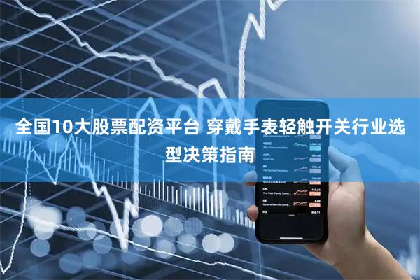 全国10大股票配资平台 穿戴手表轻触开关行业选型决策指南