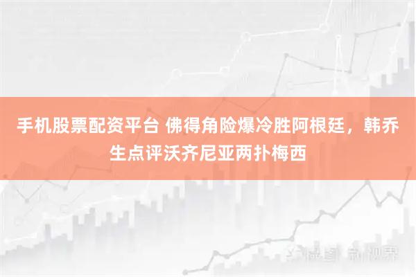 手机股票配资平台 佛得角险爆冷胜阿根廷，韩乔生点评沃齐尼亚两扑梅西