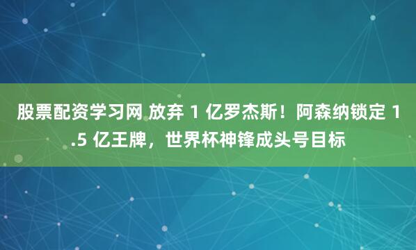 股票配资学习网 放弃 1 亿罗杰斯!阿森纳锁定 1.5 亿王牌,世界杯神锋成头号目标