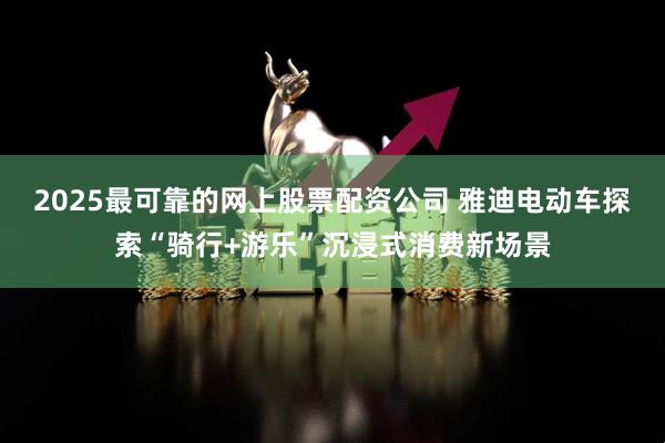 2025最可靠的网上股票配资公司 雅迪电动车探索“骑行+游乐”沉浸式消费新场景