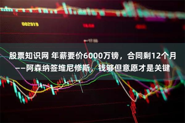 股票知识网 年薪要价6000万镑，合同剩12个月——阿森纳签维尼修斯，钱够但意愿才是关键