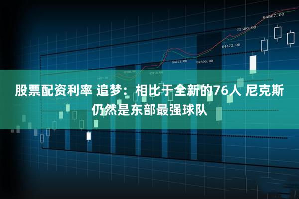 股票配资利率 追梦：相比于全新的76人 尼克斯仍然是东部最强球队