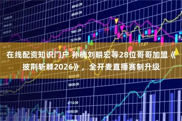 在线配资知识门户 孙楠刘畊宏等28位哥哥加盟《披荆斩棘2026》，全开麦直播赛制升级